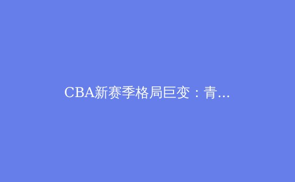 CBA新赛季格局巨变：青训造血功能凸显，俱乐部运营迈向精细化时代
