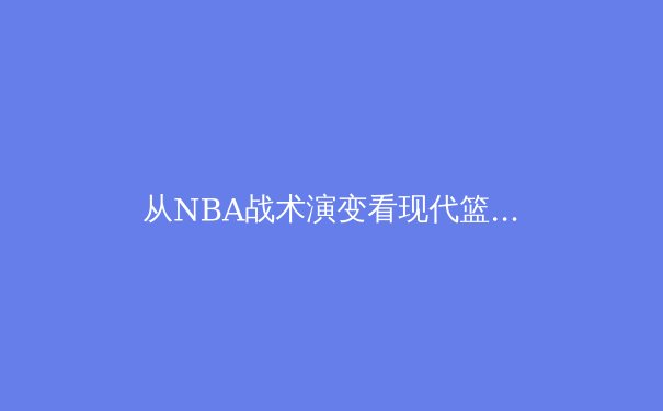 从NBA战术演变看现代篮球的攻防革命：数据驱动下的空间博弈